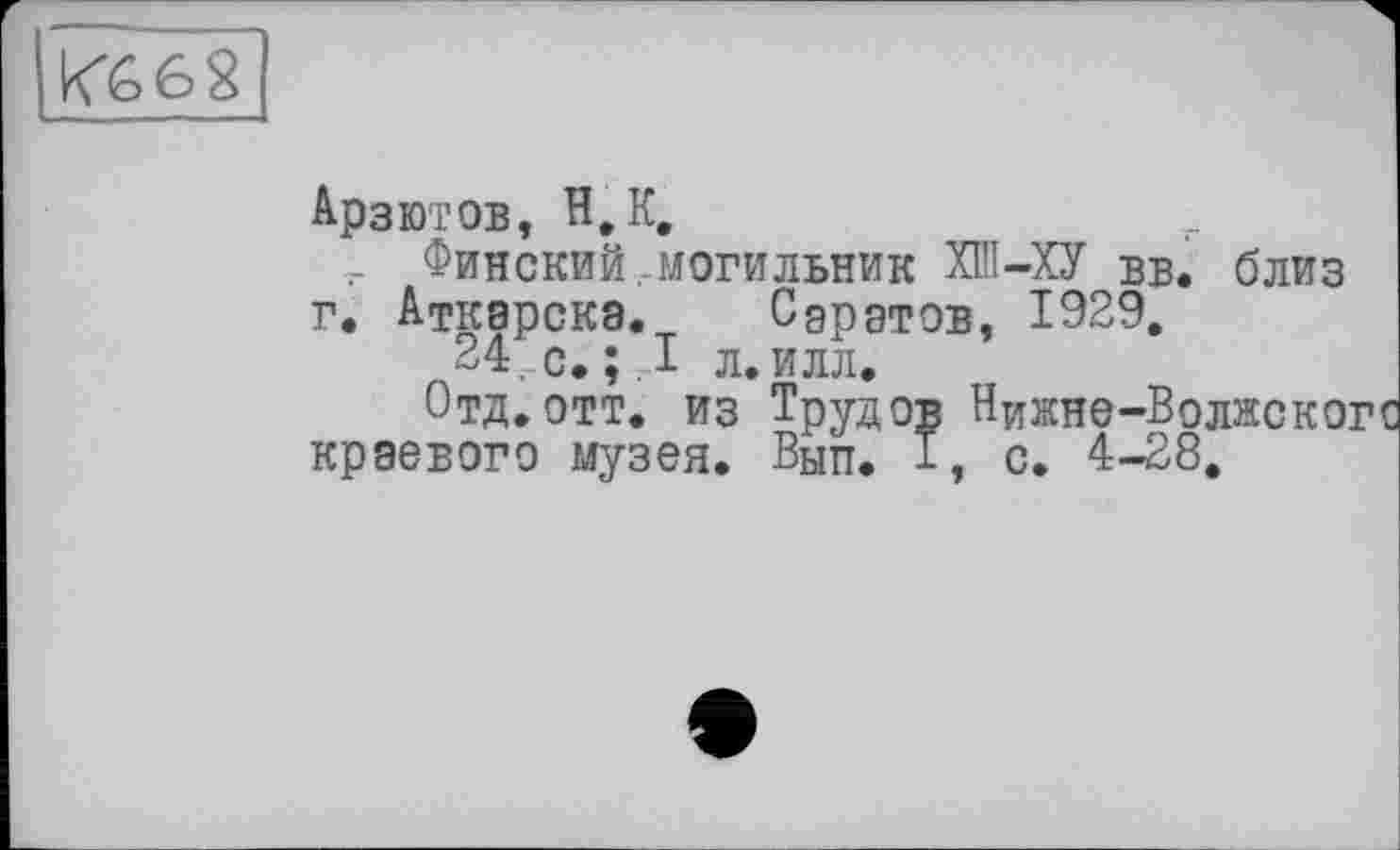 ﻿К662
Арзютов, H, К,
Финский, могильник ХПІ—ХУ вв. близ г. Аткарска. Саратов, 1929.
24. с. ;Д л. илл.
Отд.отт. из Трудов Нижне-Волнско краевого музея. Вып. 1, с. 4-28.